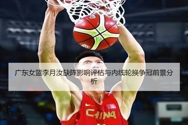 广东女篮李月汝缺阵影响评估与内线轮换争冠前景分析